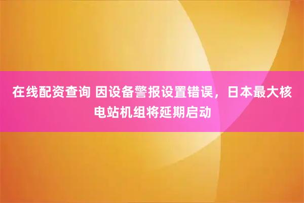 在线配资查询 因设备警报设置错误，日本最大核电站机组将延期启动
