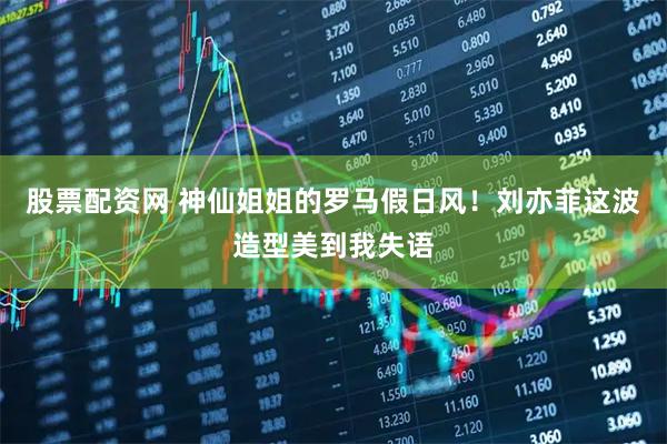 股票配资网 神仙姐姐的罗马假日风！刘亦菲这波造型美到我失语