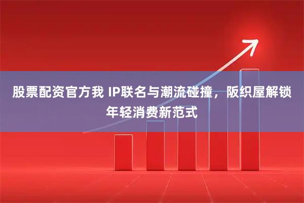 股票配资官方我 IP联名与潮流碰撞，阪织屋解锁年轻消费新范式