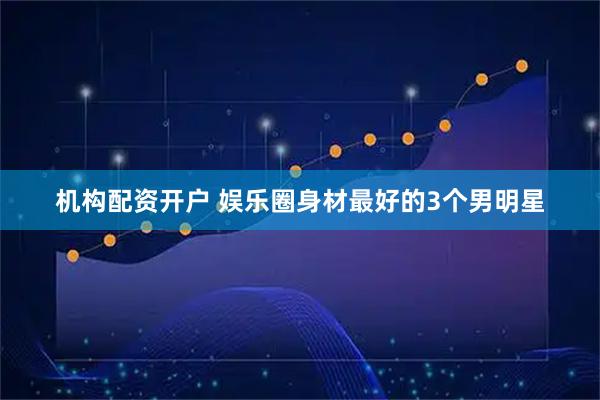 机构配资开户 娱乐圈身材最好的3个男明星