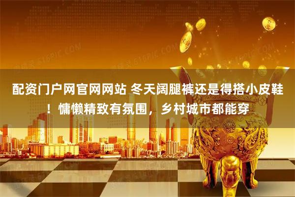 配资门户网官网网站 冬天阔腿裤还是得搭小皮鞋！慵懒精致有氛围，乡村城市都能穿