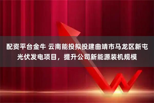 配资平台金牛 云南能投拟投建曲靖市马龙区新屯光伏发电项目，提升公司新能源装机规模