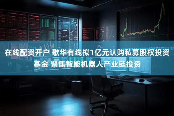 在线配资开户 歌华有线拟1亿元认购私募股权投资基金 聚焦智能机器人产业链投资