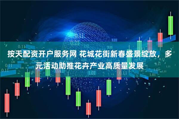 按天配资开户服务网 花城花街新春盛景绽放，多元活动助推花卉产业高质量发展