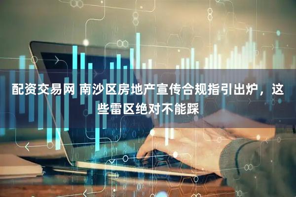 配资交易网 南沙区房地产宣传合规指引出炉，这些雷区绝对不能踩