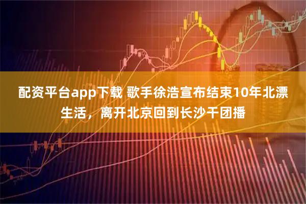 配资平台app下载 歌手徐浩宣布结束10年北漂生活，离开北京回到长沙干团播