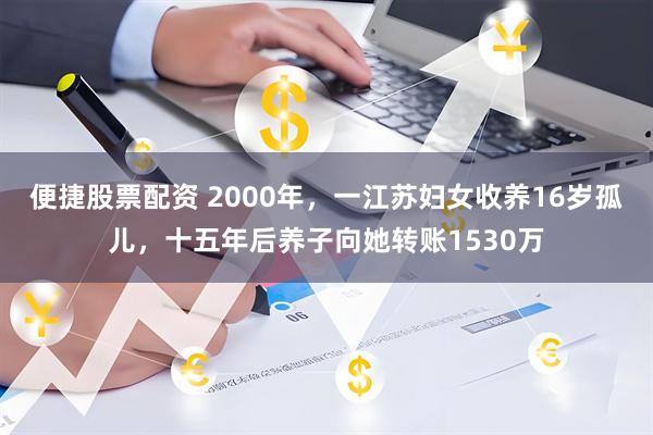 便捷股票配资 2000年，一江苏妇女收养16岁孤儿，十五年后养子向她转账1530万
