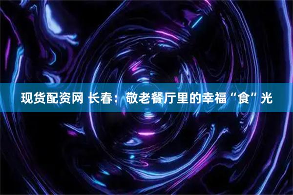 现货配资网 长春：敬老餐厅里的幸福“食”光