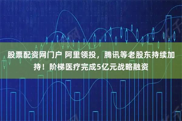 股票配资网门户 阿里领投，腾讯等老股东持续加持！阶梯医疗完成5亿元战略融资
