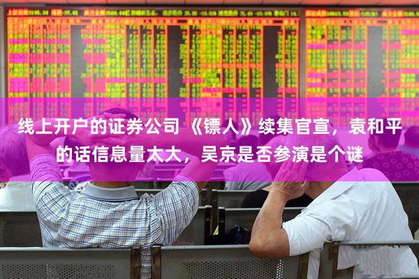线上开户的证券公司 《镖人》续集官宣，袁和平的话信息量太大，吴京是否参演是个谜