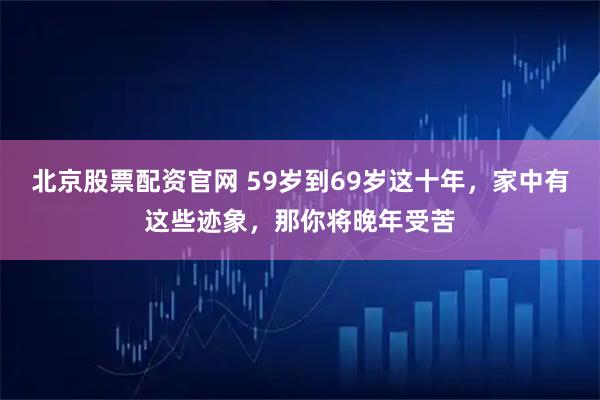 北京股票配资官网 59岁到69岁这十年，家中有这些迹象，那你将晚年受苦
