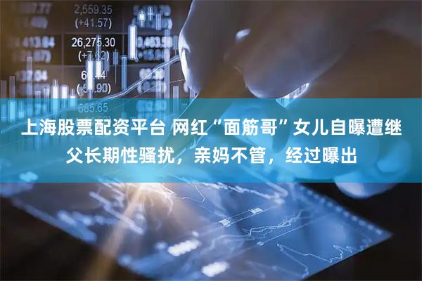 上海股票配资平台 网红“面筋哥”女儿自曝遭继父长期性骚扰，亲妈不管，经过曝出