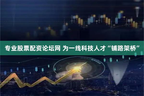 专业股票配资论坛网 为一线科技人才“铺路架桥”