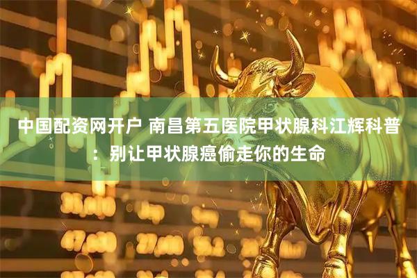 中国配资网开户 南昌第五医院甲状腺科江辉科普：别让甲状腺癌偷走你的生命
