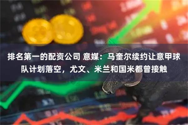排名第一的配资公司 意媒：马奎尔续约让意甲球队计划落空，尤文、米兰和国米都曾接触
