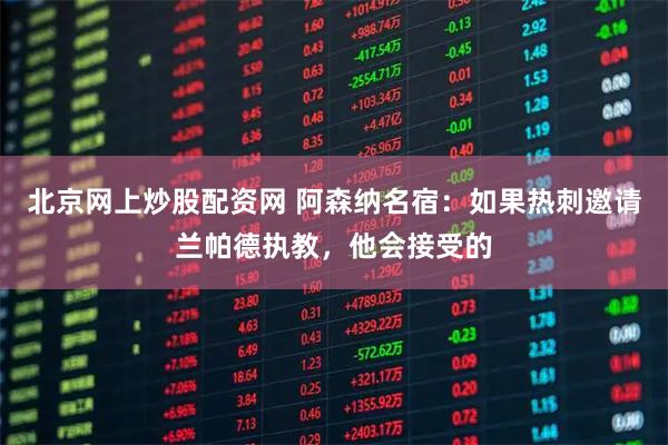 北京网上炒股配资网 阿森纳名宿：如果热刺邀请兰帕德执教，他会接受的