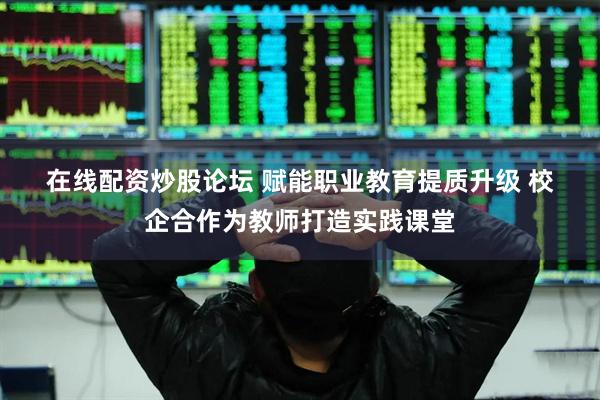 在线配资炒股论坛 赋能职业教育提质升级 校企合作为教师打造实践课堂
