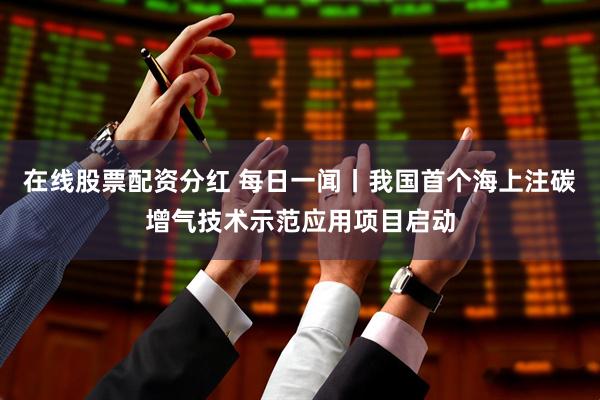 在线股票配资分红 每日一闻丨我国首个海上注碳增气技术示范应用项目启动