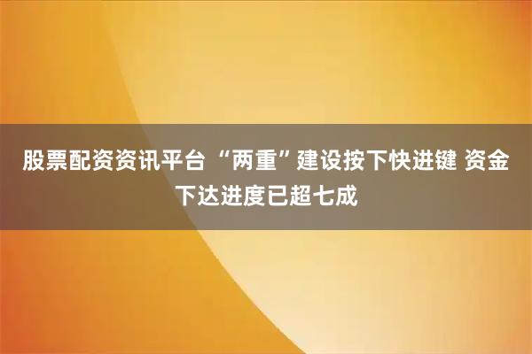 股票配资资讯平台 “两重”建设按下快进键 资金下达进度已超七成