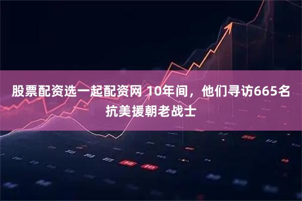 股票配资选一起配资网 10年间，他们寻访665名抗美援朝老战士
