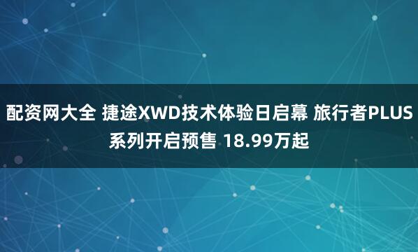 配资网大全 捷途XWD技术体验日启幕 旅行者PLUS系列开启预售 18.99万起