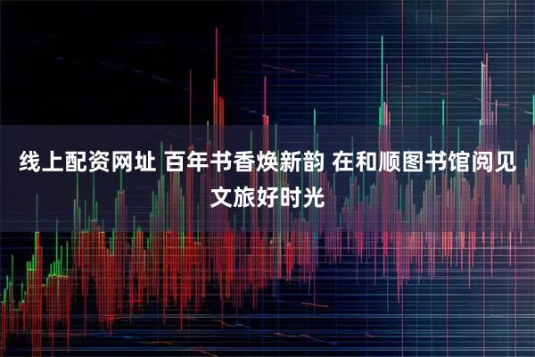 线上配资网址 百年书香焕新韵 在和顺图书馆阅见文旅好时光