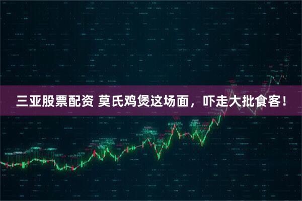 三亚股票配资 莫氏鸡煲这场面，吓走大批食客！