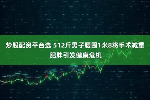 炒股配资平台选 512斤男子腰围1米8将手术减重 肥胖引发健康危机
