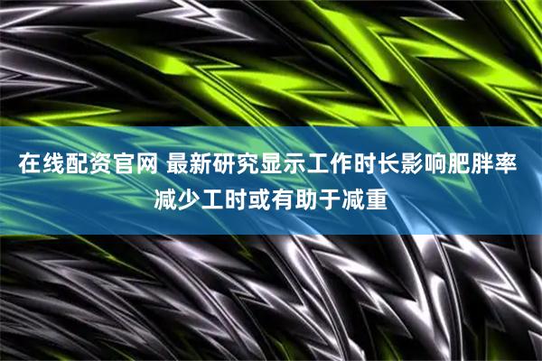 在线配资官网 最新研究显示工作时长影响肥胖率 减少工时或有助于减重