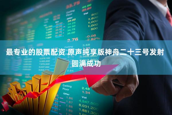 最专业的股票配资 原声纯享版神舟二十三号发射 圆满成功