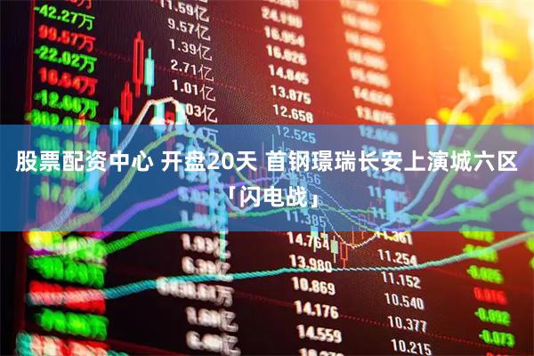 股票配资中心 开盘20天 首钢璟瑞长安上演城六区「闪电战」