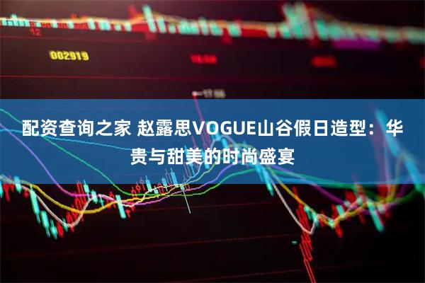 配资查询之家 赵露思VOGUE山谷假日造型：华贵与甜美的时尚盛宴